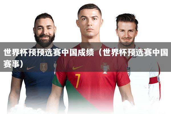 世界杯预预选赛中国成绩（世界杯预选赛中国赛事）